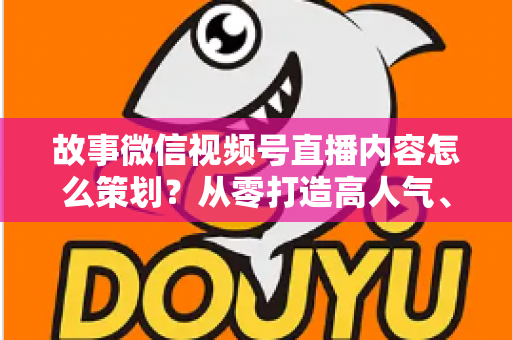 故事微信视频号直播内容怎么策划？从零打造高人气、高转化直播的实战指南