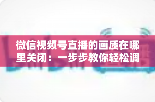 微信视频号直播的画质在哪里关闭:一步步教你轻松调整清晰度设置 微信视频号直播的画质在哪里关闭:一步步教你轻松调整清晰度设置
