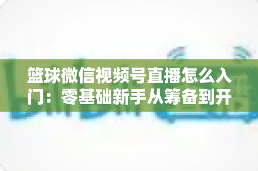 篮球微信视频号直播怎么入门:零基础新手从筹备到开播的完整实战指南 篮球微信视频号直播怎么入门:零基础新手从筹备到开播的完整实战指南