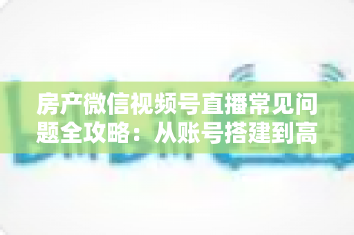 房产微信视频号直播常见问题全攻略:从账号搭建到高效获客的一站式解决方案 房产微信视频号直播常见问题全攻略:从账号搭建到高效获客的一站式解决方案