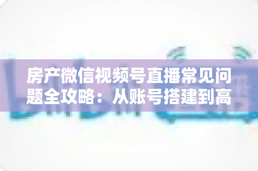 房产微信视频号直播常见问题全攻略:从账号搭建到高效获客的一站式解决方案 房产微信视频号直播常见问题全攻略:从账号搭建到高效获客的一站式解决方案