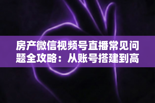 房产微信视频号直播常见问题全攻略：从账号搭建到高效获客的一站式解决方案