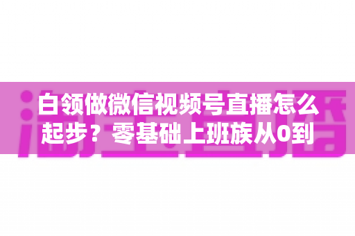 白领做微信视频号直播怎么起步？零基础上班族从0到1的完整入门指南