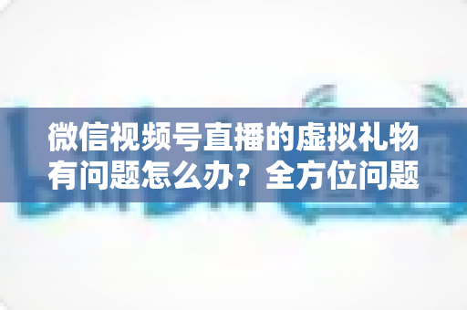 微信视频号直播的虚拟礼物有问题怎么办?全方位问题排查与解决指南 微信视频号直播的虚拟礼物有问题怎么办?全方位问题排查与解决指南