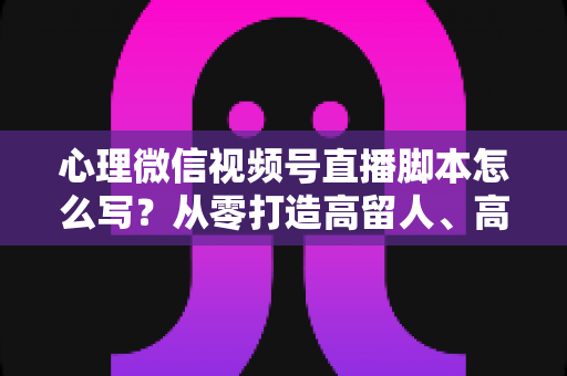 心理微信视频号直播脚本怎么写?从零打造高留人、高信任心理直播的实操指南 心理微信视频号直播脚本怎么写?从零打造高留人、高信任心理直播的实操指南