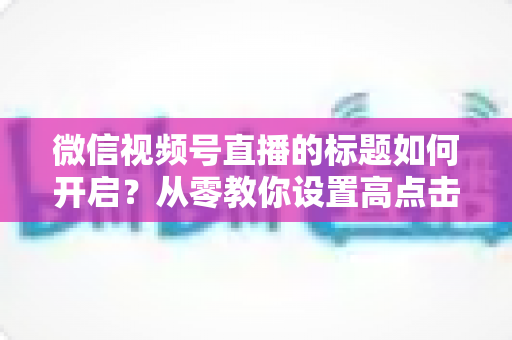 微信视频号直播的标题如何开启？从零教你设置高点击直播标题的完整指南