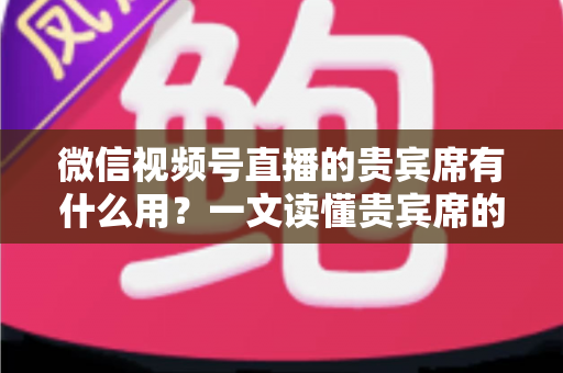 微信视频号直播的贵宾席有什么用？一文读懂贵宾席的功能、价值与使用技巧