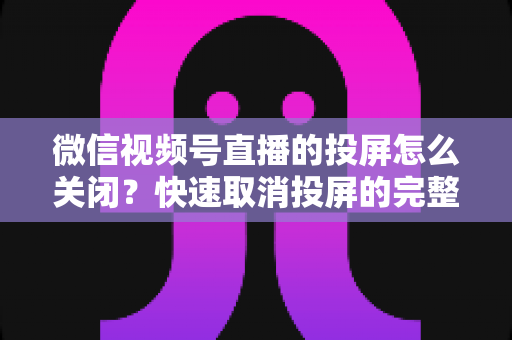微信视频号直播的投屏怎么关闭?快速取消投屏的完整操作指南与实用技巧 微信视频号直播的投屏怎么关闭?快速取消投屏的完整操作指南与实用技巧