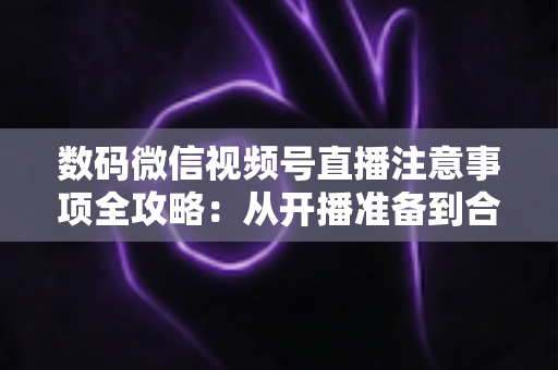 数码微信视频号直播注意事项全攻略:从开播准备到合规运营,新手主播必看的实用指南 数码微信视频号直播注意事项全攻略:从开播准备到合规运营,新手主播必看的实用指南