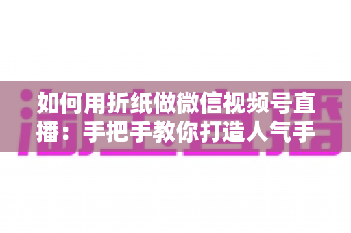 如何用折纸做微信视频号直播：手把手教你打造人气手工直播间的完整攻略