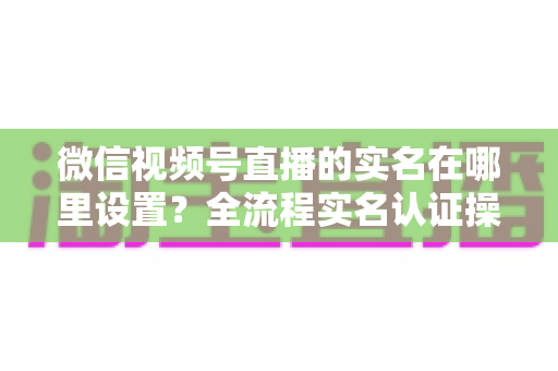微信视频号直播的实名在哪里设置？全流程实名认证操作指南与避坑技巧详解