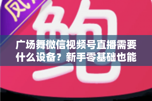 广场舞微信视频号直播需要什么设备？新手零基础也能看懂的全套装备清单与直播避坑指南