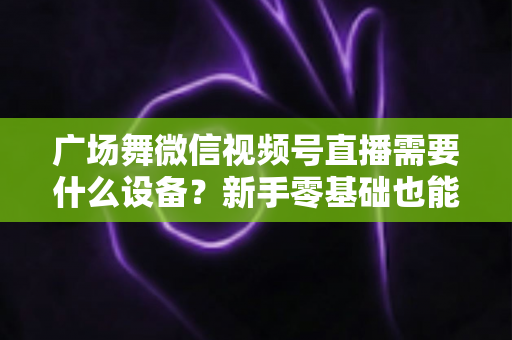 广场舞微信视频号直播需要什么设备？新手零基础也能看懂的全套装备清单与直播避坑指南