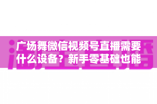 广场舞微信视频号直播需要什么设备？新手零基础也能看懂的全套装备清单与直播避坑指南