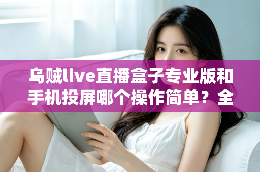 乌贼live直播盒子专业版和手机投屏哪个操作简单？全方位对比助你轻松选择