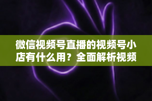微信视频号直播的视频号小店有什么用?全面解析视频号小店的核心价值与变现玩法 微信视频号直播的视频号小店有什么用?全面解析视频号小店的核心价值与变现玩法