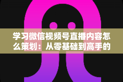 学习微信视频号直播内容怎么策划:从零基础到高手的全流程实战指南 学习微信视频号直播内容怎么策划:从零基础到高手的全流程实战指南