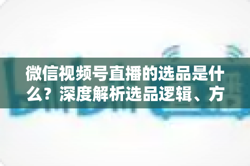 微信视频号直播的选品是什么?深度解析选品逻辑、方法与实战技巧,助你打造高转化直播间 微信视频号直播的选品是什么?深度解析选品逻辑、方法与实战技巧,助你打造高转化直播间