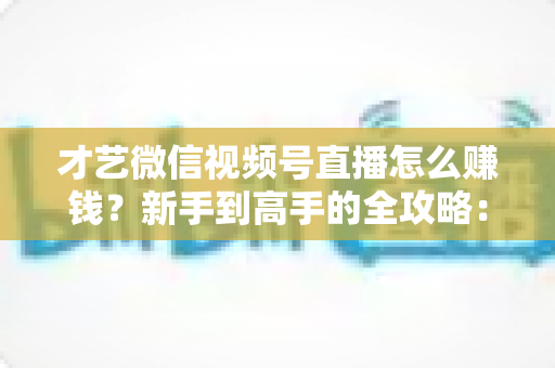 才艺微信视频号直播怎么赚钱?新手到高手的全攻略:解锁六大变现方式与实战技巧 才艺微信视频号直播怎么赚钱?新手到高手的全攻略:解锁六大变现方式与实战技巧