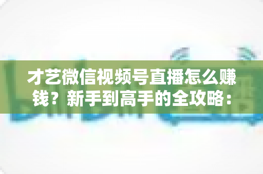 才艺微信视频号直播怎么赚钱?新手到高手的全攻略:解锁六大变现方式与实战技巧 才艺微信视频号直播怎么赚钱?新手到高手的全攻略:解锁六大变现方式与实战技巧