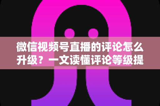 微信视频号直播的评论怎么升级？一文读懂评论等级提升的完整攻略与实操方法