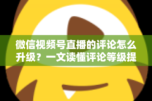 微信视频号直播的评论怎么升级？一文读懂评论等级提升的完整攻略与实操方法