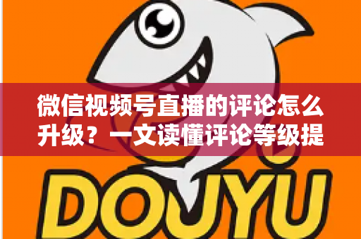 微信视频号直播的评论怎么升级？一文读懂评论等级提升的完整攻略与实操方法