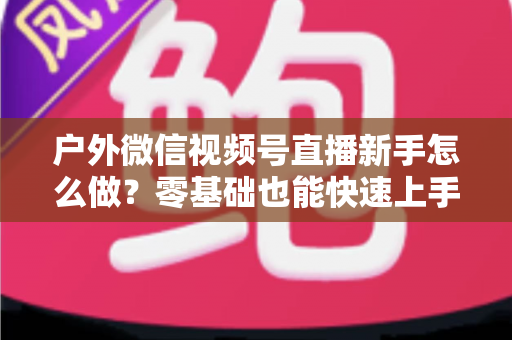 户外微信视频号直播新手怎么做？零基础也能快速上手的完整实战攻略
