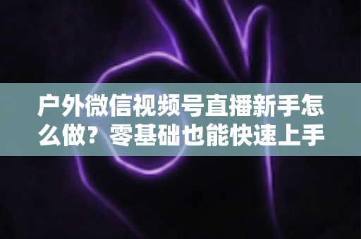 户外微信视频号直播新手怎么做？零基础也能快速上手的完整实战攻略