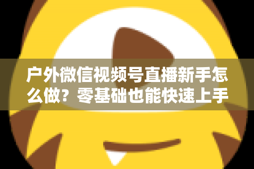户外微信视频号直播新手怎么做？零基础也能快速上手的完整实战攻略