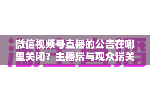 微信视频号直播的公告在哪里关闭？主播端与观众端关闭方法全解析