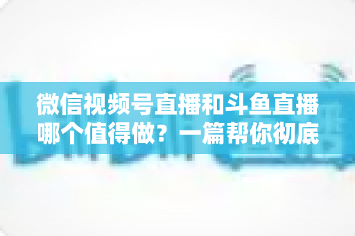 微信视频号直播和斗鱼直播哪个值得做？一篇帮你彻底想清楚的平台选择深度对比指南