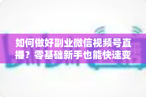 如何做好副业微信视频号直播？零基础新手也能快速变现的实战指南