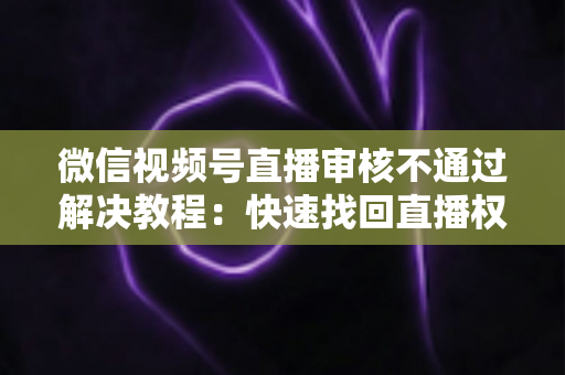 微信视频号直播审核不通过解决教程:快速找回直播权限的保姆级完整指南 微信视频号直播审核不通过解决教程:快速找回直播权限的保姆级完整指南