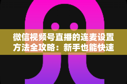 微信视频号直播的连麦设置方法全攻略:新手也能快速上手的核心教程 微信视频号直播的连麦设置方法全攻略:新手也能快速上手的核心教程