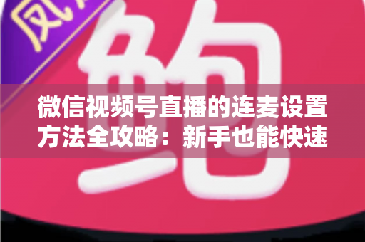 微信视频号直播的连麦设置方法全攻略:新手也能快速上手的核心教程 微信视频号直播的连麦设置方法全攻略:新手也能快速上手的核心教程