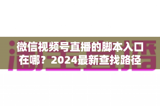 微信视频号直播的脚本入口在哪？2024最新查找路径与高效使用全指南