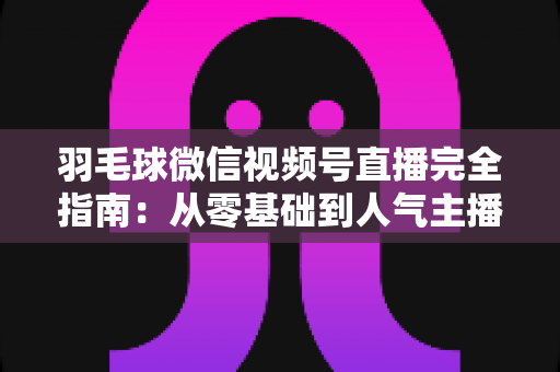 羽毛球微信视频号直播完全指南:从零基础到人气主播的全流程实战手册 羽毛球微信视频号直播完全指南:从零基础到人气主播的全流程实战手册