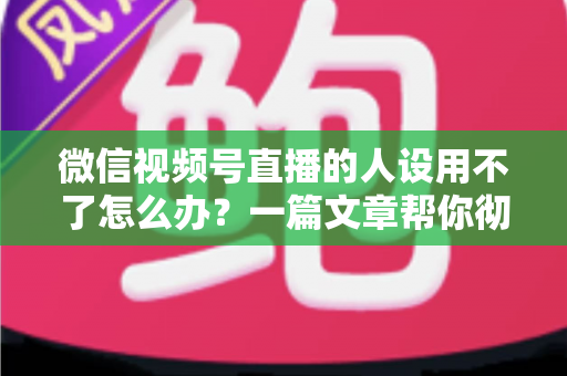 微信视频号直播的人设用不了怎么办?一篇文章帮你彻底解决人设难题 微信视频号直播的人设用不了怎么办?一篇文章帮你彻底解决人设难题