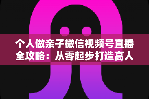个人做亲子微信视频号直播全攻略:从零起步打造高人气亲子直播间的实战指南 个人做亲子微信视频号直播全攻略:从零起步打造高人气亲子直播间的实战指南