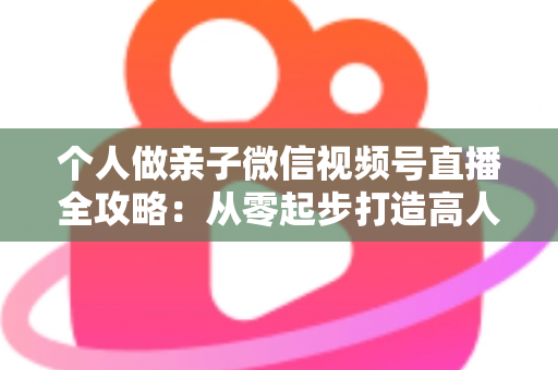 个人做亲子微信视频号直播全攻略:从零起步打造高人气亲子直播间的实战指南 个人做亲子微信视频号直播全攻略:从零起步打造高人气亲子直播间的实战指南