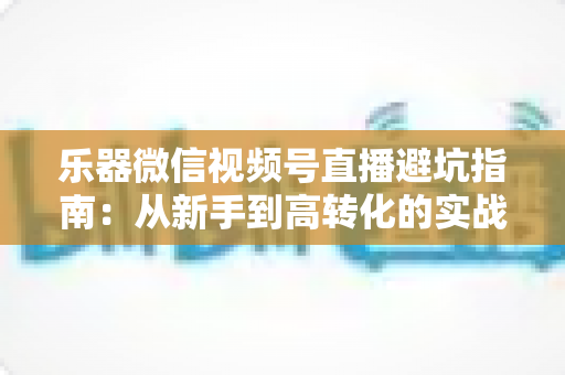 乐器微信视频号直播避坑指南：从新手到高转化的实战攻略