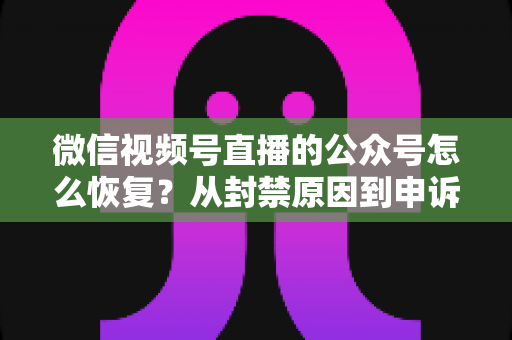微信视频号直播的公众号怎么恢复？从封禁原因到申诉成功的全流程实操指南