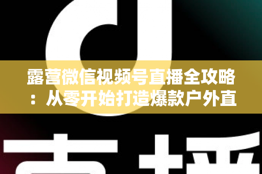 露营微信视频号直播全攻略：从零开始打造爆款户外直播间的实战指南