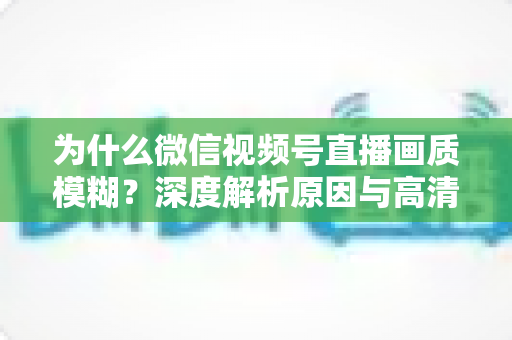 为什么微信视频号直播画质模糊?深度解析原因与高清直播优化全攻略 为什么微信视频号直播画质模糊?深度解析原因与高清直播优化全攻略