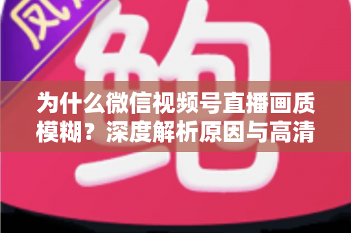 为什么微信视频号直播画质模糊?深度解析原因与高清直播优化全攻略 为什么微信视频号直播画质模糊?深度解析原因与高清直播优化全攻略