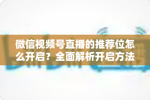 微信视频号直播的推荐位怎么开启？全面解析开启方法与流量增长实战技巧