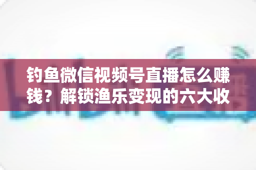 钓鱼微信视频号直播怎么赚钱?解锁渔乐变现的六大收益渠道与实战秘籍 钓鱼微信视频号直播怎么赚钱?解锁渔乐变现的六大收益渠道与实战秘籍