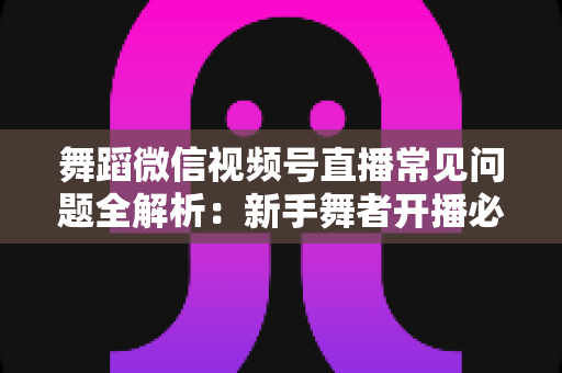 舞蹈微信视频号直播常见问题全解析:新手舞者开播必备的实战避坑指南 舞蹈微信视频号直播常见问题全解析:新手舞者开播必备的实战避坑指南