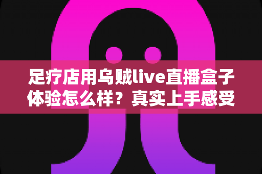 足疗店用乌贼live直播盒子体验怎么样？真实上手感受与引流效果全解析